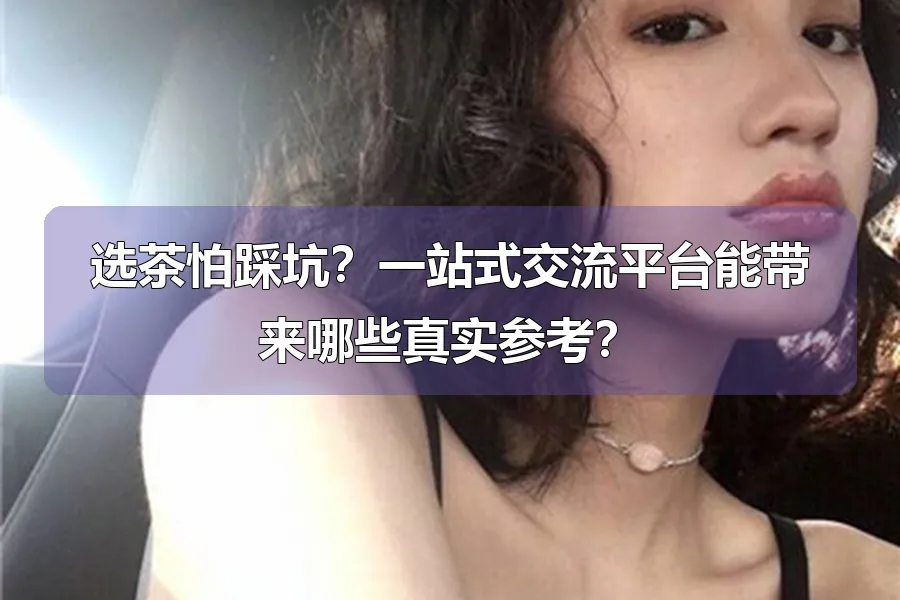 选茶怕踩坑?一站式交流平台能带来哪些真实参考?